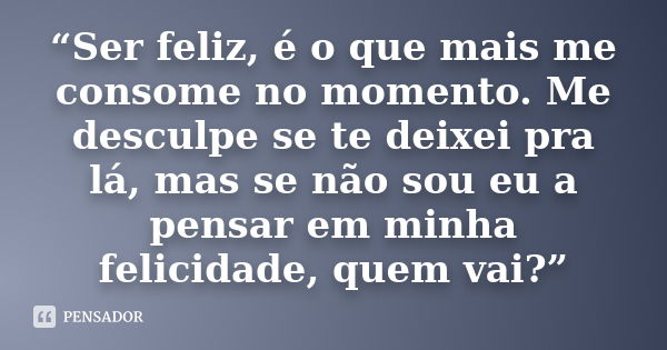 “Ser feliz, é o que mais me consome no momento. Me desculpe se te deixei pra lá, mas se não sou eu a pensar em minha felicidade, quem vai?”