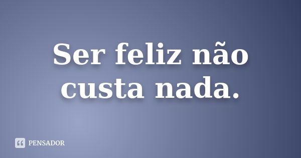 Ser feliz não custa nada.