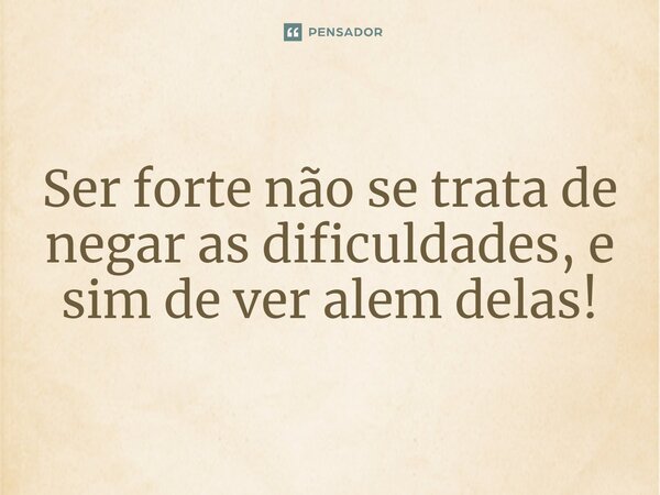 Ser forte não se trata de negar as dificuldades, e sim de ver além delas!