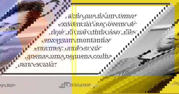 Acho que há um temor existencial nos jovens de hoje. Eu não tinha isso. Eles enxergam montanhas enormes, onde eu via apenas uma pequena colina para escalar.... Frase de Sergey Brin.