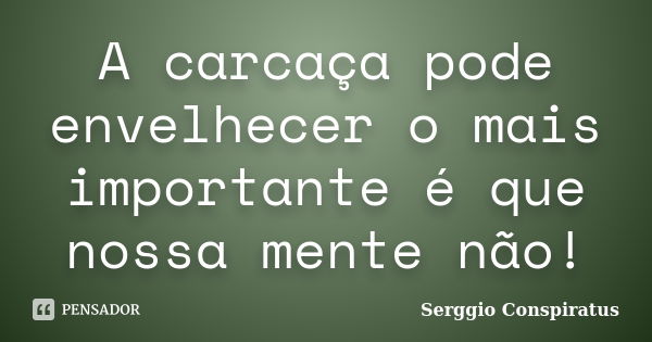 A carcaça pode envelhecer o mais importante é que nossa mente não!... Frase de Serggio Conspiratus.