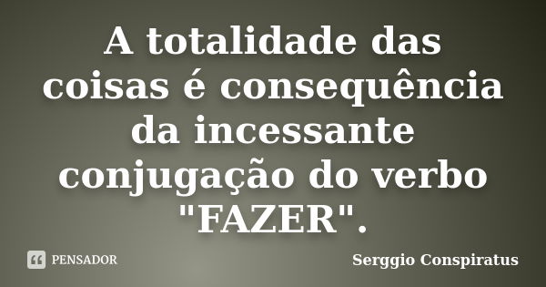 A totalidade das coisas é consequência da incessante conjugação do verbo "FAZER".... Frase de Serggio Conspiratus.