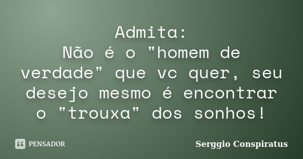 Admita: Não é o "homem de verdade" que vc quer, seu desejo mesmo é encontrar o "trouxa" dos sonhos!... Frase de Serggio Conspiratus.