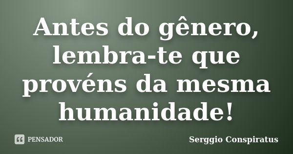 Antes do gênero, lembra-te que provéns da mesma humanidade!... Frase de Serggio Conspiratus.