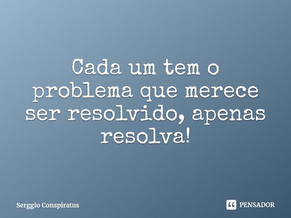 ⁠Cada um tem o problema que merece ser resolvido, apenas resolva!... Frase de Serggio Conspiratus.