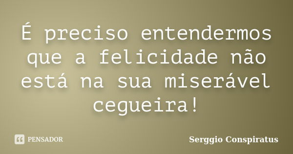 É preciso entendermos que a felicidade não está na sua miserável cegueira!... Frase de Serggio Conspiratus.