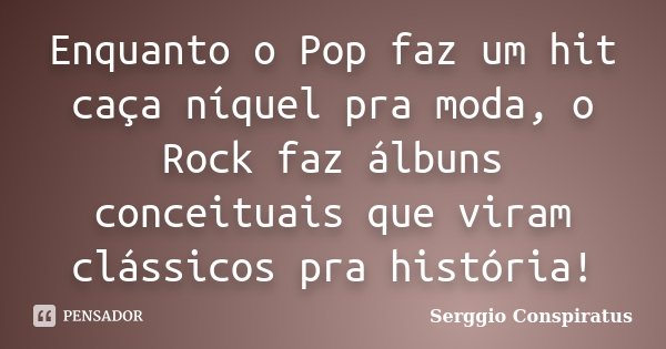 Enquanto o Pop faz um hit caça níquel pra moda, o Rock faz álbuns conceituais que viram clássicos pra história!... Frase de Serggio Conspiratus.