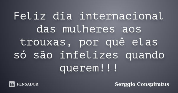 Feliz dia internacional das mulheres aos trouxas, por quê elas só são infelizes quando querem!!!... Frase de Serggio Conspiratus.