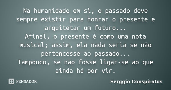 Na humanidade em si, o passado deve sempre existir para honrar o presente e arquitetar um futuro... Afinal, o presente é como uma nota musical; assim, ela nada ... Frase de Serggio Conspiratus.