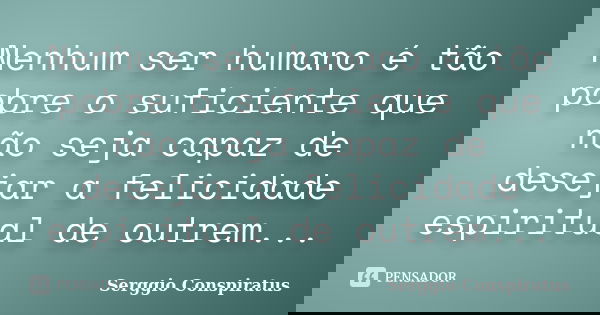 Nenhum ser humano é tão pobre o suficiente que não seja capaz de desejar a felicidade espiritual de outrem...... Frase de Serggio Conspiratus.