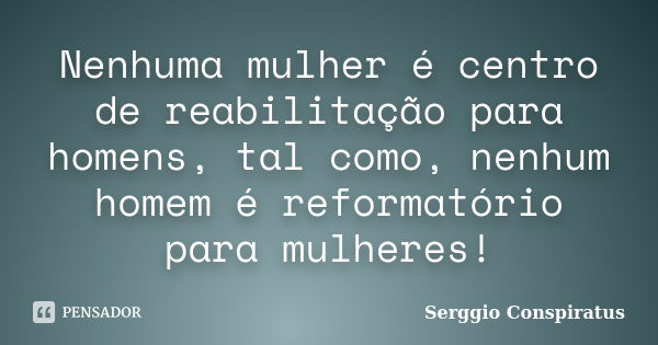 Nenhuma mulher é centro de reabilitação para homens, tal como, nenhum homem é reformatório para mulheres!... Frase de Serggio Conspiratus.