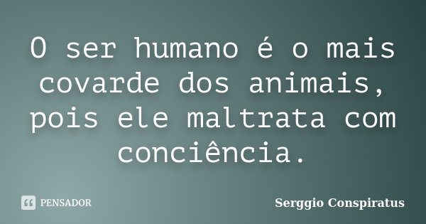 O ser humano é o mais covarde dos animais, pois ele maltrata com conciência.... Frase de Serggio Conspiratus.