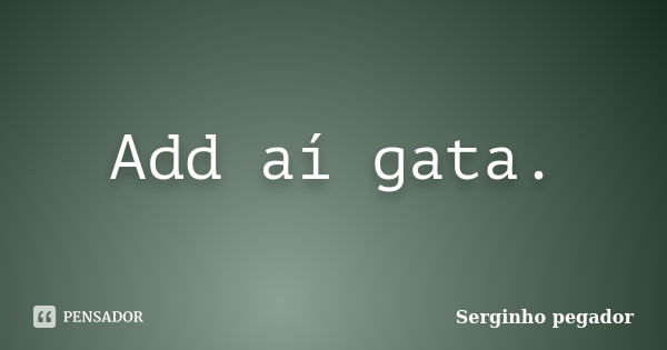 Add aí gata.... Frase de Serginho pegador.