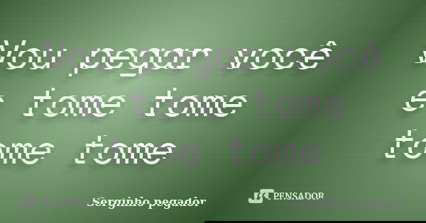 Vou pegar você e tome tome tome tome... Frase de Serginho pegador.