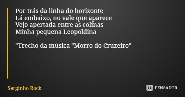 Por trás da linha do horizonte
Lá embaixo, no vale que aparece
Vejo apertada entre as colinas
Minha pequena Leopoldina "Trecho da música "Morro do Cru... Frase de Serginho Rock.