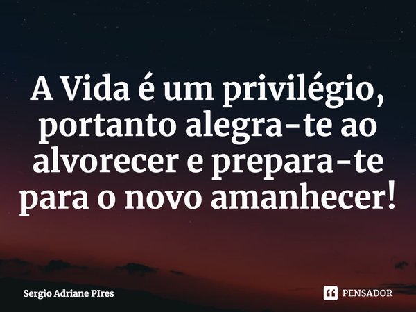 ⁠A Vida é um privilégio, portanto alegra-te ao alvorecer e prepara-te para o novo amanhecer!... Frase de Sergio Adriane PIres.