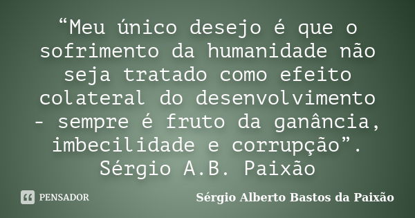 “Meu único desejo é que o sofrimento da humanidade não seja tratado como efeito colateral do desenvolvimento - sempre é fruto da ganância, imbecilidade e corrup... Frase de Sérgio Alberto Bastos da Paixão.