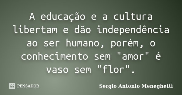 A educação e a cultura libertam e dão independência ao ser humano, porém, o conhecimento sem "amor" é vaso sem "flor".... Frase de Sergio Antonio Meneghetti.