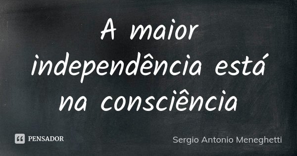 A maior independência está na consciência... Frase de Sergio Antonio Meneghetti.