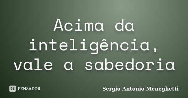 Acima da inteligência, vale a sabedoria... Frase de Sergio Antonio Meneghetti.