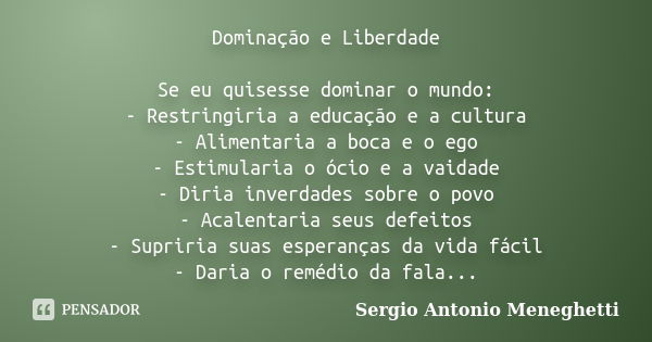 Dominação e Liberdade Se eu quisesse dominar o mundo: - Restringiria a educação e a cultura - Alimentaria a boca e o ego - Estimularia o ócio e a vaidade - Diri... Frase de Sergio Antonio Meneghetti.