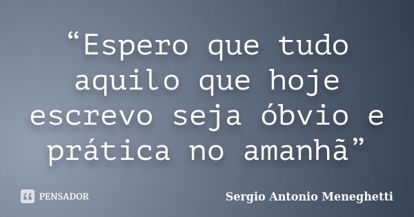 “Espero que tudo aquilo que hoje escrevo seja óbvio e prática no amanhã”... Frase de Sergio Antonio Meneghetti.