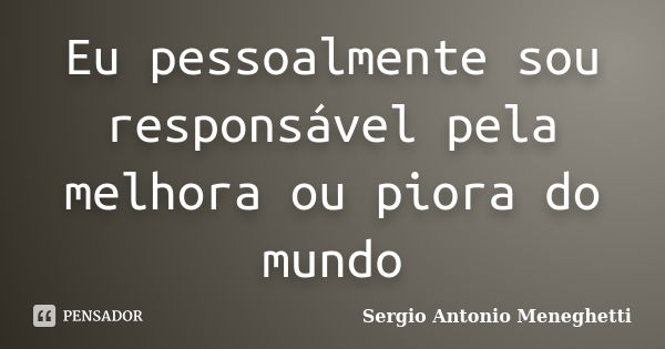 Eu pessoalmente sou responsável pela melhora ou piora do mundo... Frase de Sergio Antonio Meneghetti.