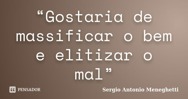 “Gostaria de massificar o bem e elitizar o mal”... Frase de Sergio Antonio Meneghetti.