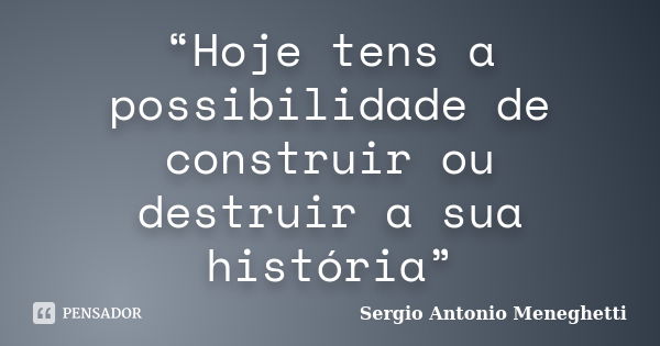 “Hoje tens a possibilidade de construir ou destruir a sua história”... Frase de Sergio Antonio Meneghetti.