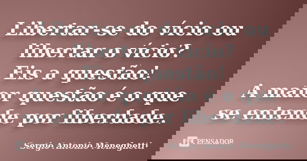 Libertar-se do vício ou libertar o vício? Eis a questão! A maior questão é o que se entende por liberdade.... Frase de Sergio Antonio Meneghetti.