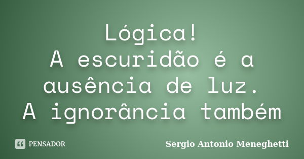 Lógica! A escuridão é a ausência de luz. A ignorância também... Frase de Sergio Antonio Meneghetti.