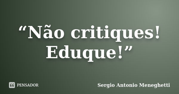 “Não critiques! Eduque!”... Frase de Sergio Antonio Meneghetti.