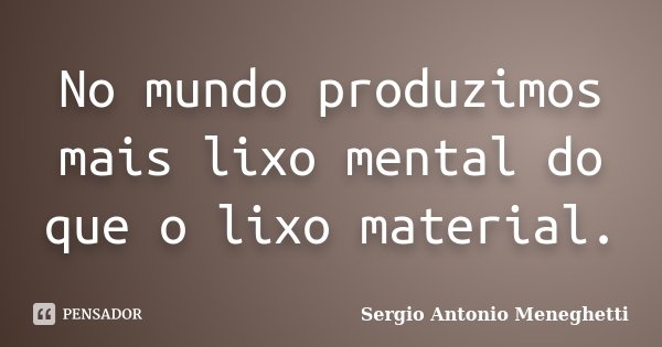 No mundo produzimos mais lixo mental do que o lixo material.... Frase de Sergio Antonio Meneghetti.