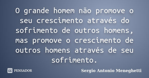 O grande homem não promove o seu crescimento através do sofrimento de outros homens, mas promove o crescimento de outros homens através de seu sofrimento.... Frase de Sergio Antonio Meneghetti.