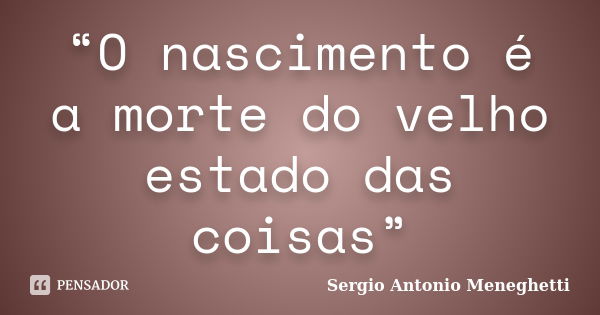 “O nascimento é a morte do velho estado das coisas”... Frase de Sergio Antonio Meneghetti.