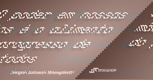 O poder em nossas mãos é o alimento do progresso de todos... Frase de Sergio Antonio Meneghetti.
