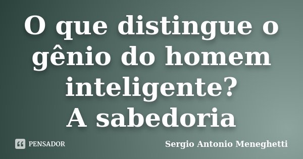 O que distingue o gênio do homem inteligente? A sabedoria... Frase de Sergio Antonio Meneghetti.