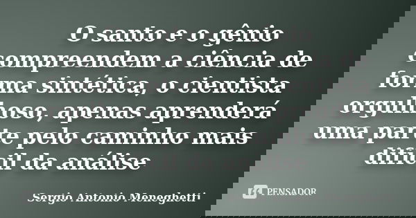 O santo e o gênio compreendem a ciência de forma sintética, o cientista orgulhoso, apenas aprenderá uma parte pelo caminho mais difícil da análise... Frase de Sergio Antonio Meneghetti.