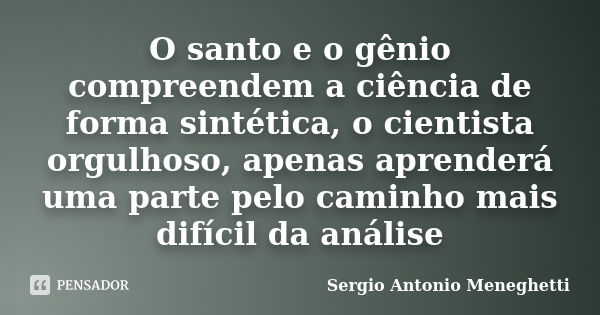 O santo e o gênio compreendem a ciência de forma sintética, o cientista orgulhoso, apenas aprenderá uma parte pelo caminho mais difícil da análise... Frase de Sergio Antonio Meneghetti.