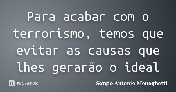 Para acabar com o terrorismo, temos que evitar as causas que lhes gerarão o ideal... Frase de Sergio Antonio Meneghetti.