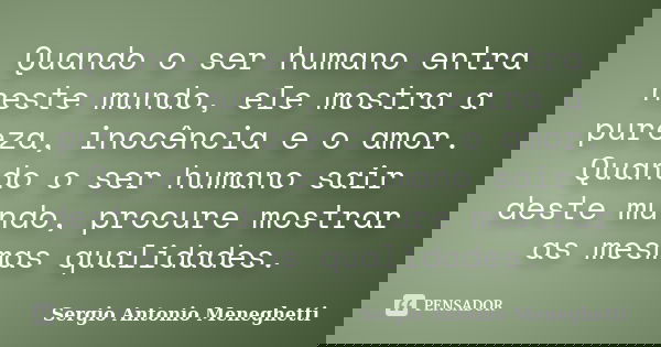 Quando o ser humano entra neste mundo, ele mostra a pureza, inocência e o amor. Quando o ser humano sair deste mundo, procure mostrar as mesmas qualidades.... Frase de Sergio Antonio Meneghetti.