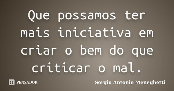 Que possamos ter mais iniciativa em criar o bem do que criticar o mal.... Frase de Sergio Antonio Meneghetti.