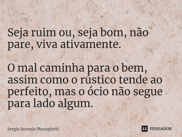 ⁠Seja ruim ou, seja bom, não pare, viva ativamente. O mal caminha para o bem, assim como o rústico tende ao perfeito, mas o ócio não segue para lado algum.... Frase de Sergio Antonio Meneghetti.