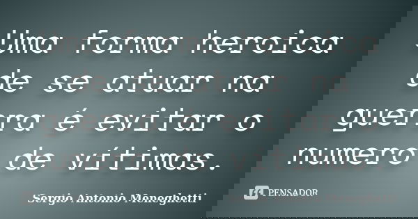 Uma forma heroica de se atuar na guerra é evitar o numero de vítimas.... Frase de Sergio Antonio Meneghetti.
