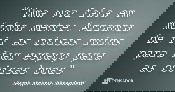 “Uma voz fala em minha mente: Arranca de ti as coisas ruins para dar espaço para as coisas boas”... Frase de Sergio Antonio Meneghetti.