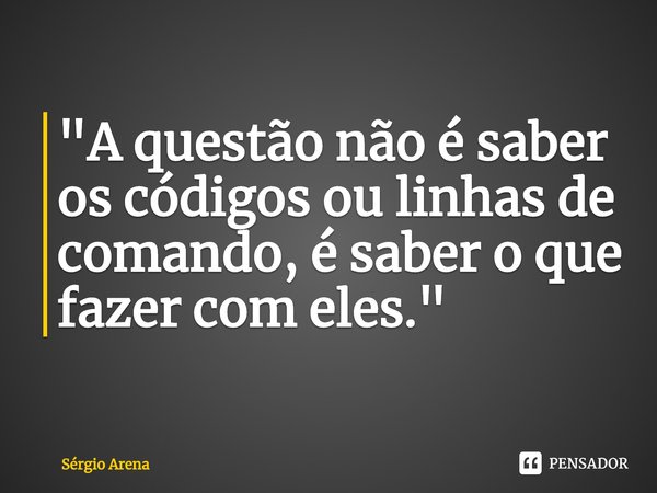 ⁠"A questão não é saber os códigos ou linhas de comando, é saber o que fazer com eles."... Frase de Sérgio Arena.