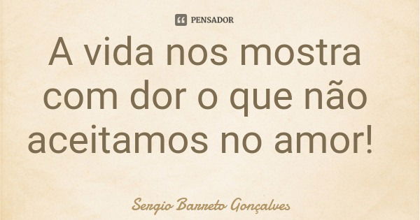 A vida nos mostra com dor o que não aceitamos no amor!... Frase de Sergio Barreto Gonçalves.