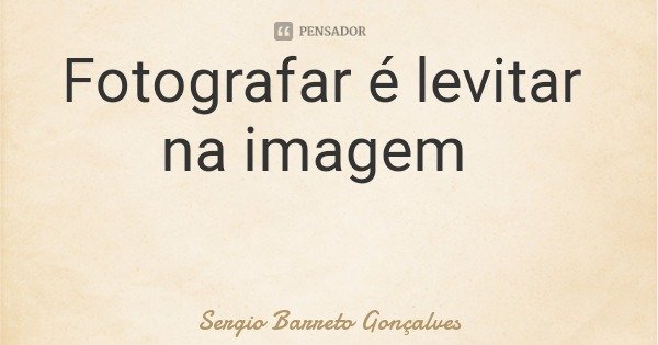 Fotografar é levitar na imagem... Frase de Sergio Barreto Gonçalves.