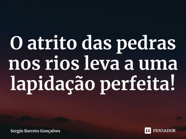 ⁠O atrito das pedras nos rios leva a uma lapidação perfeita!... Frase de Sergio Barreto Gonçalves.