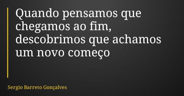 Quando pensamos que chegamos ao fim, descobrimos que achamos um novo começo... Frase de Sergio Barreto Gonçalves.